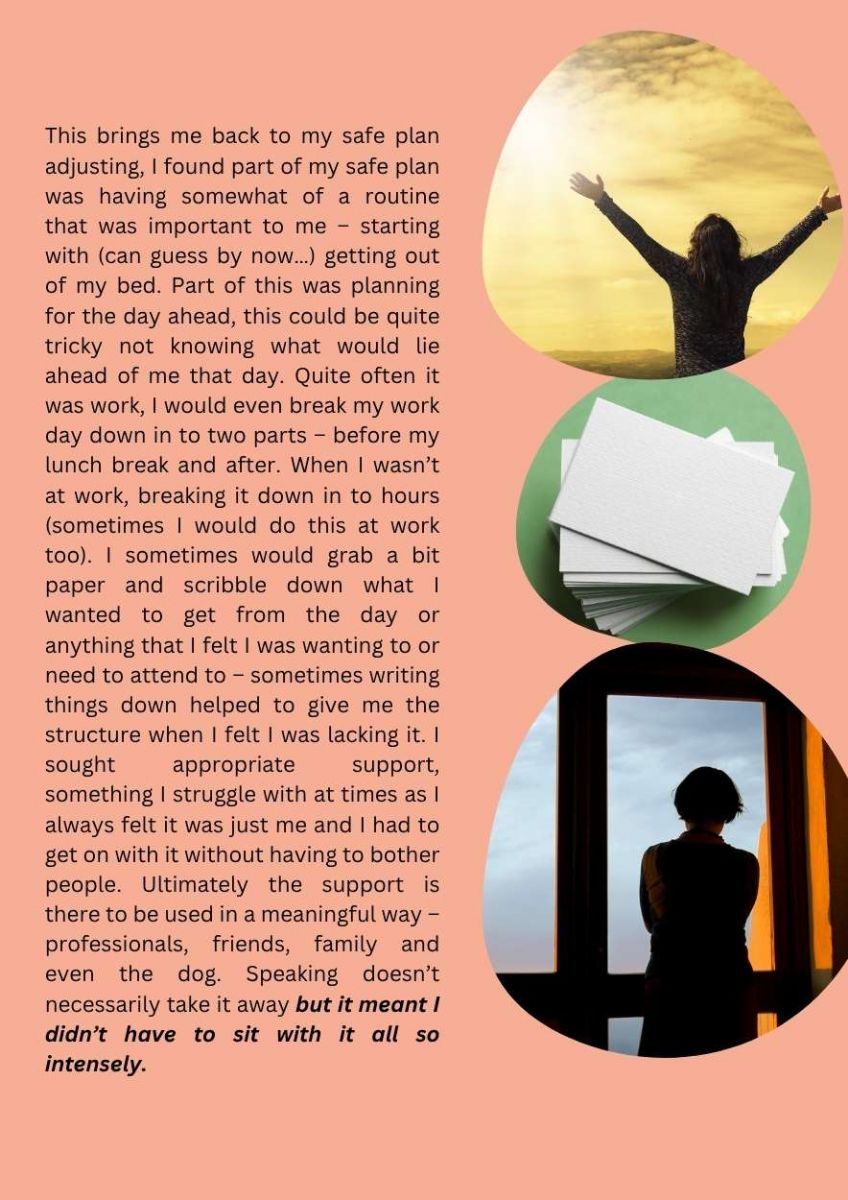Article with a picture of person looking out window at the sky, a pile of note paper and a person looking at sky with both arms lifted above person's head at the side. Text states. This brings me back to my safe plan adjusting, I found part of my safe plan was having somewhat of a routine that was important to me – starting with (can guess by now…) getting out of my bed. Part of this was planning for the day ahead, this could be quite tricky not knowing what would lie ahead of me that day. Quite often it was work, I would even break my work day down in to two parts – before my lunch break and after. When I wasn’t at work, breaking it down in to hours (sometimes I would do this at work too). I sometimes would grab a bit paper and scribble down what I wanted to get from the day or  anything that I felt I was wanting to or need to attend to – sometimes writing things down helped to give me the structure when I felt I was lacking it. I sought appropriate support, something I struggle with at times as I always felt it was just me and I had to get on with it without having to bother people. Ultimately the support is there to be used in a meaningful way – professionals, friends, family and even the dog. Speaking doesn’t necessarily take it away but it meant I didn’t have to sit with it all so intensely.  